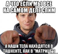 а что если мы все на самом деле спим а наши тела находятся в ташкенте, как в "матрице"?