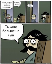 Паап, клуш паблик удалили!! Я знаю, и что? Я был на него подписан Ты мне больше не сын